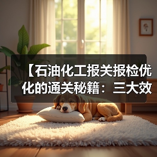 【石油化工报关报检优化的通关秘籍：三大效率差异化策略让企业节省87%时间成本】（图1）